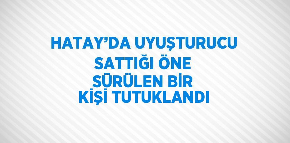 HATAY’DA UYUŞTURUCU SATTIĞI ÖNE SÜRÜLEN BİR KİŞİ TUTUKLANDI