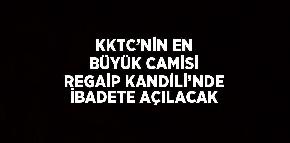 KKTC’NİN EN BÜYÜK CAMİSİ REGAİP KANDİLİ’NDE İBADETE AÇILACAK