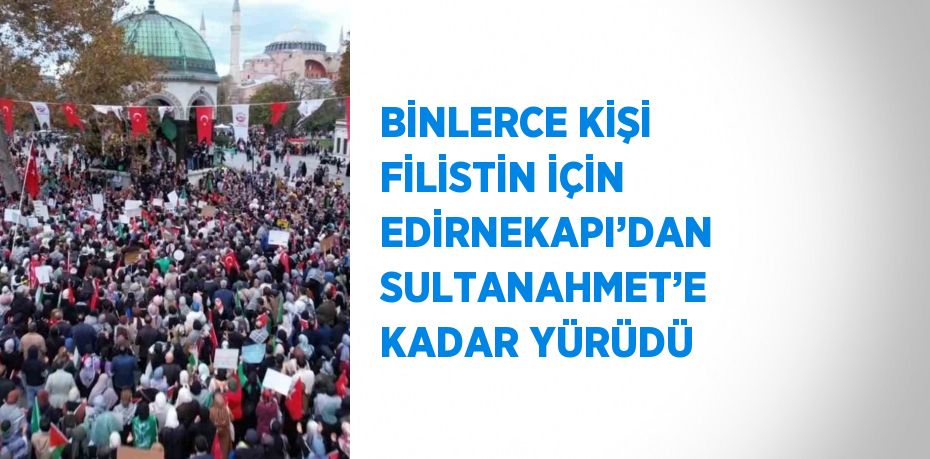 BİNLERCE KİŞİ FİLİSTİN İÇİN EDİRNEKAPI’DAN SULTANAHMET’E KADAR YÜRÜDÜ