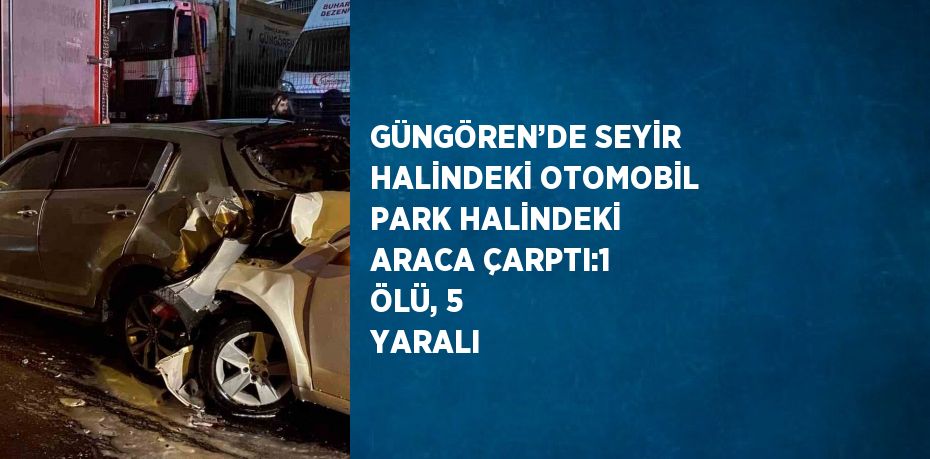 GÜNGÖREN’DE SEYİR HALİNDEKİ OTOMOBİL PARK HALİNDEKİ ARACA ÇARPTI:1 ÖLÜ, 5 YARALI