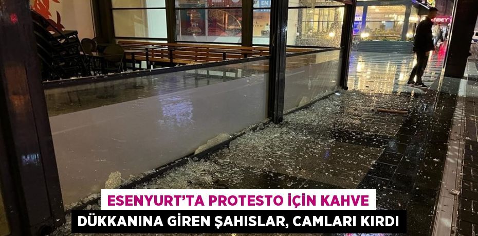 ESENYURT’TA PROTESTO İÇİN KAHVE DÜKKANINA GİREN ŞAHISLAR, CAMLARI KIRDI