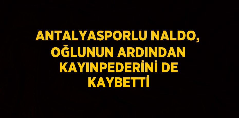 ANTALYASPORLU NALDO, OĞLUNUN ARDINDAN KAYINPEDERİNİ DE KAYBETTİ