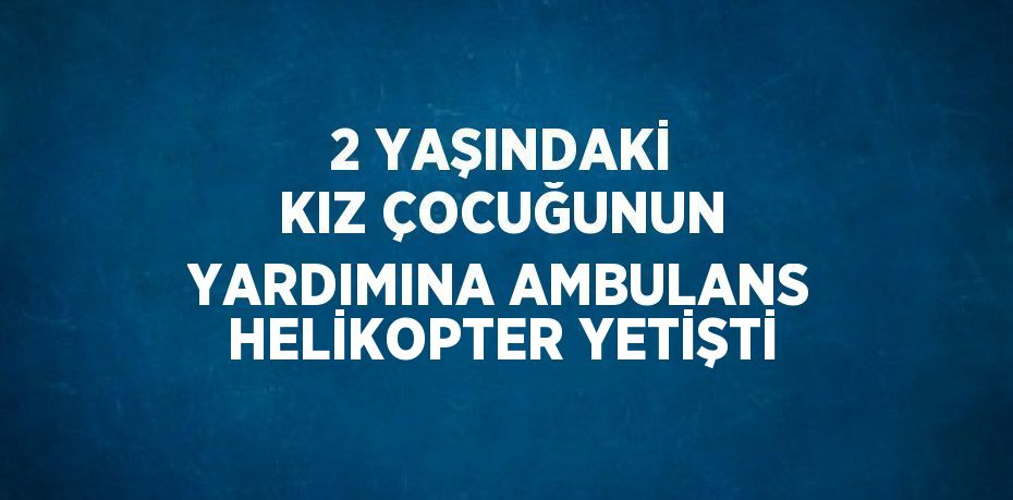 2 YAŞINDAKİ KIZ ÇOCUĞUNUN YARDIMINA AMBULANS HELİKOPTER YETİŞTİ