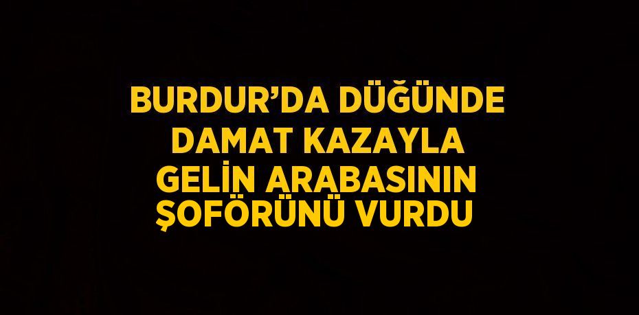 BURDUR’DA DÜĞÜNDE DAMAT KAZAYLA GELİN ARABASININ ŞOFÖRÜNÜ VURDU