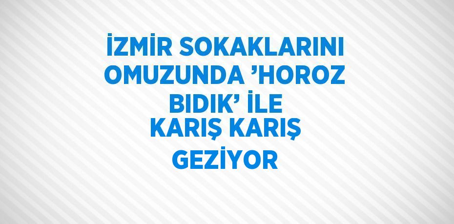 İZMİR SOKAKLARINI OMUZUNDA ’HOROZ BIDIK’ İLE KARIŞ KARIŞ GEZİYOR