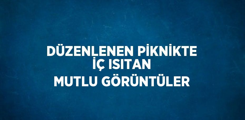 DÜZENLENEN PİKNİKTE İÇ ISITAN MUTLU GÖRÜNTÜLER