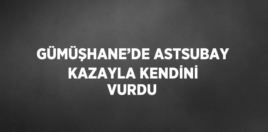 GÜMÜŞHANE’DE ASTSUBAY KAZAYLA KENDİNİ VURDU