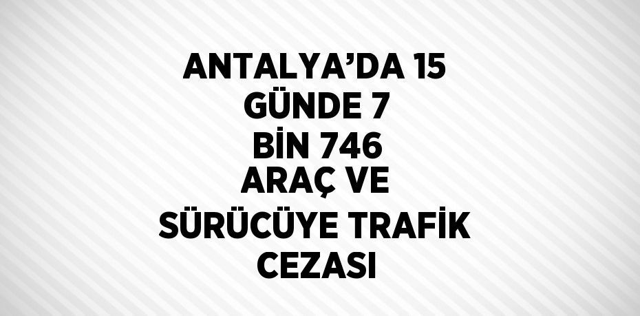 ANTALYA’DA 15 GÜNDE 7 BİN 746 ARAÇ VE SÜRÜCÜYE TRAFİK CEZASI