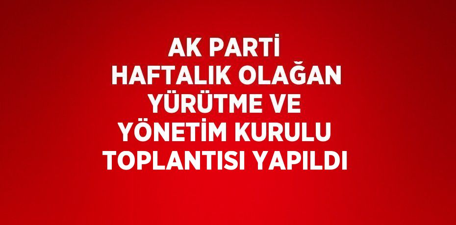 AK PARTİ HAFTALIK OLAĞAN YÜRÜTME VE YÖNETİM KURULU TOPLANTISI YAPILDI