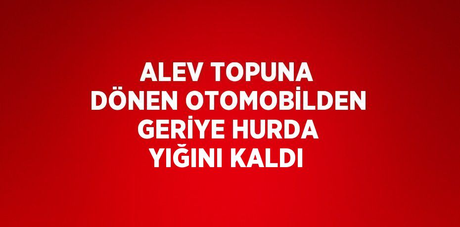 ALEV TOPUNA DÖNEN OTOMOBİLDEN GERİYE HURDA YIĞINI KALDI