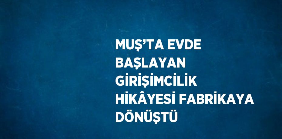 MUŞ’TA EVDE BAŞLAYAN GİRİŞİMCİLİK HİKÂYESİ FABRİKAYA DÖNÜŞTÜ