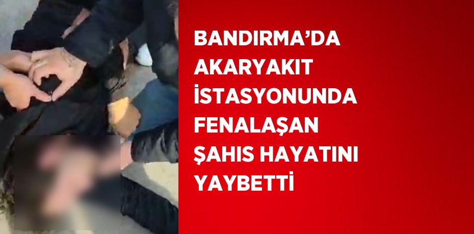 BANDIRMA’DA AKARYAKIT İSTASYONUNDA FENALAŞAN ŞAHIS HAYATINI YAYBETTİ