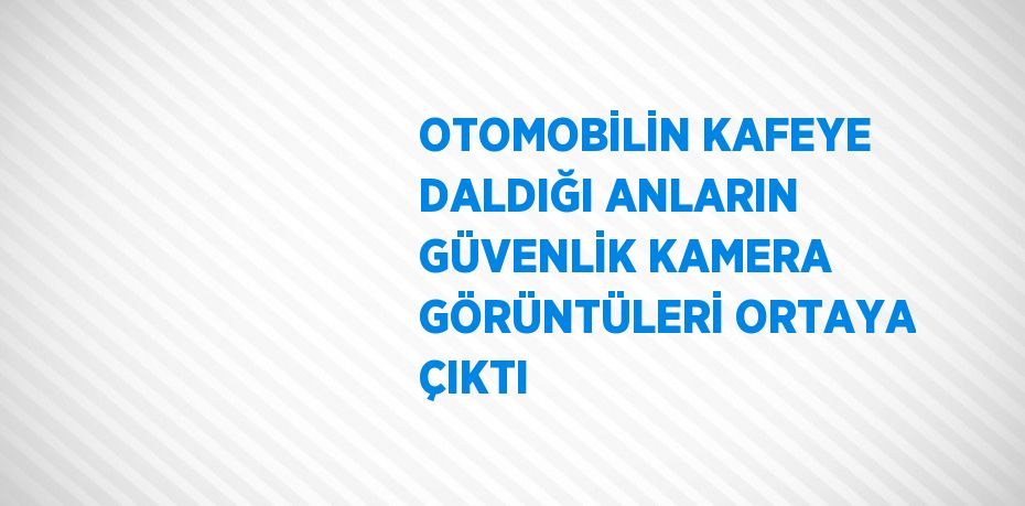 OTOMOBİLİN KAFEYE DALDIĞI ANLARIN GÜVENLİK KAMERA GÖRÜNTÜLERİ ORTAYA ÇIKTI