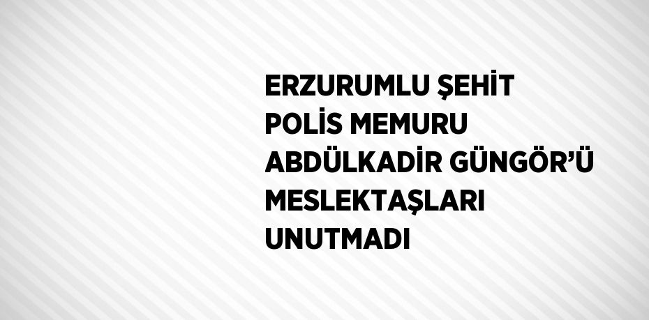 ERZURUMLU ŞEHİT POLİS MEMURU ABDÜLKADİR GÜNGÖR’Ü MESLEKTAŞLARI UNUTMADI