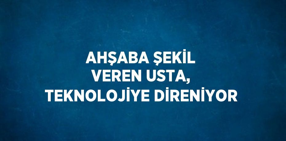 AHŞABA ŞEKİL VEREN USTA, TEKNOLOJİYE DİRENİYOR