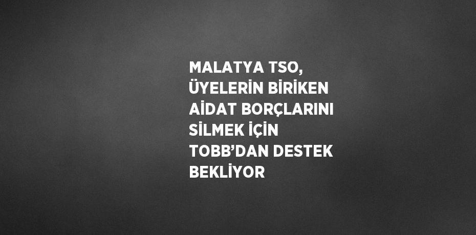 MALATYA TSO, ÜYELERİN BİRİKEN AİDAT BORÇLARINI SİLMEK İÇİN TOBB’DAN DESTEK BEKLİYOR