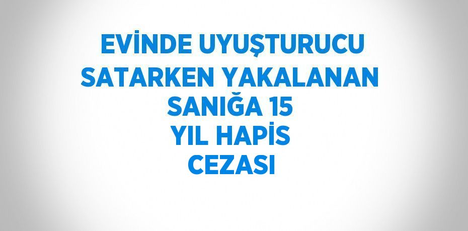 EVİNDE UYUŞTURUCU SATARKEN YAKALANAN SANIĞA 15 YIL HAPİS CEZASI