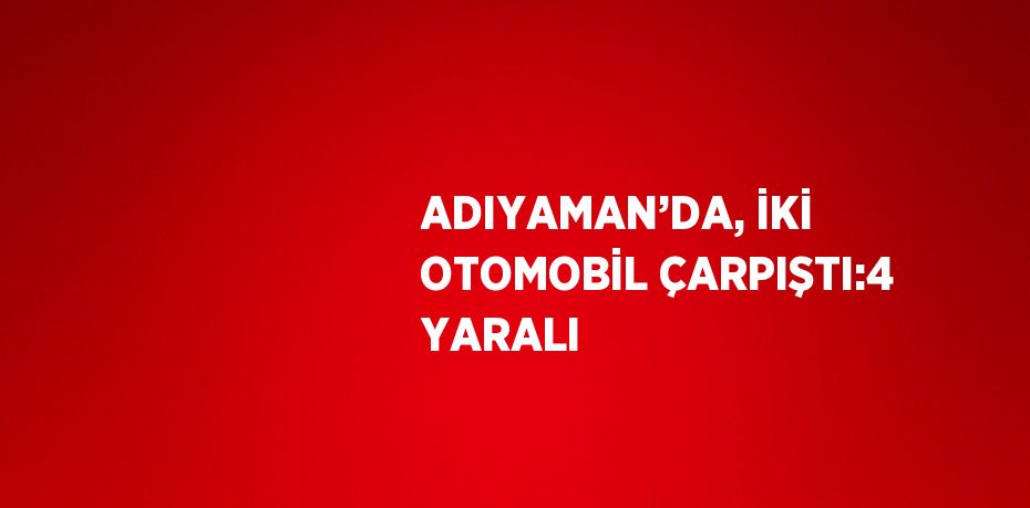 ADIYAMAN’DA, İKİ OTOMOBİL ÇARPIŞTI:4 YARALI