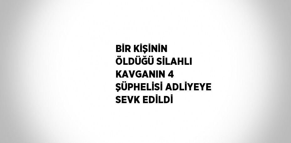 BİR KİŞİNİN ÖLDÜĞÜ SİLAHLI KAVGANIN 4 ŞÜPHELİSİ ADLİYEYE SEVK EDİLDİ