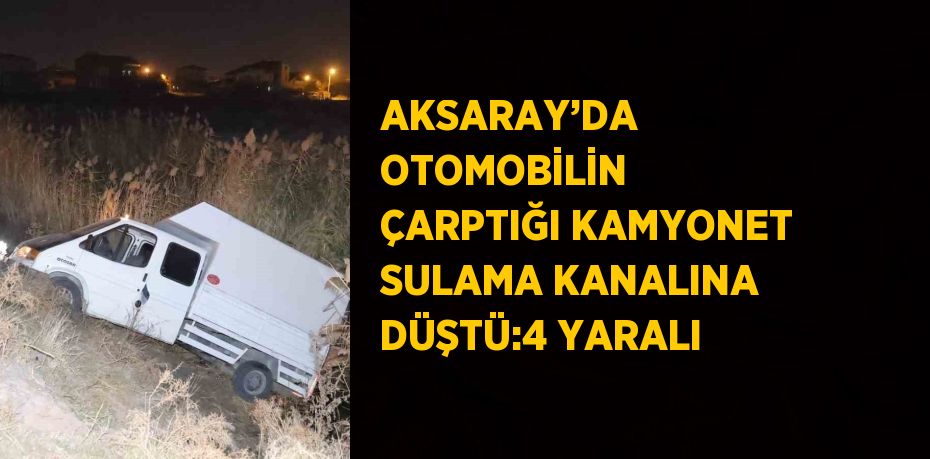 AKSARAY’DA OTOMOBİLİN ÇARPTIĞI KAMYONET SULAMA KANALINA DÜŞTÜ:4 YARALI