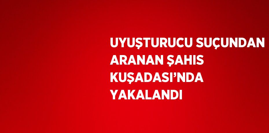 UYUŞTURUCU SUÇUNDAN ARANAN ŞAHIS KUŞADASI’NDA YAKALANDI