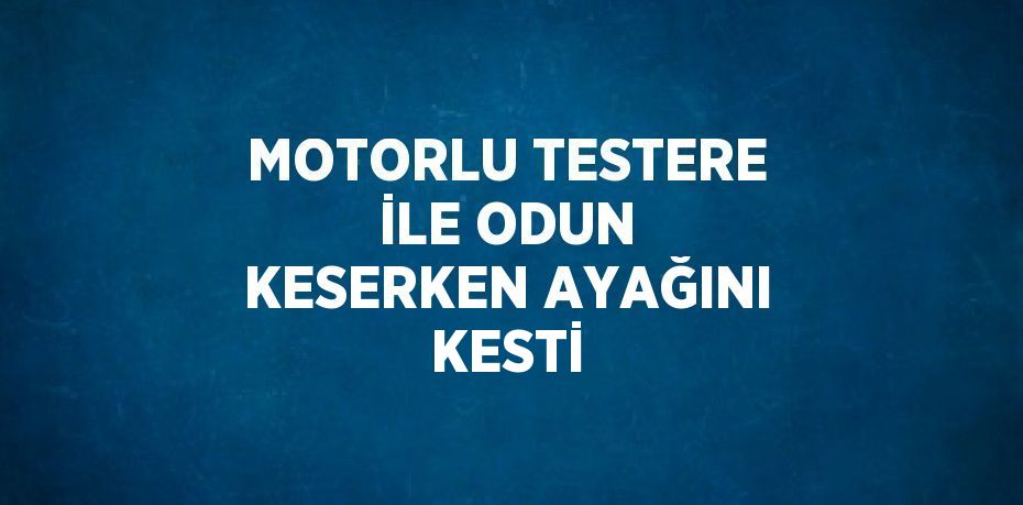 MOTORLU TESTERE İLE ODUN KESERKEN AYAĞINI KESTİ