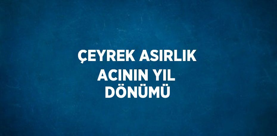 ÇEYREK ASIRLIK ACININ YIL DÖNÜMÜ