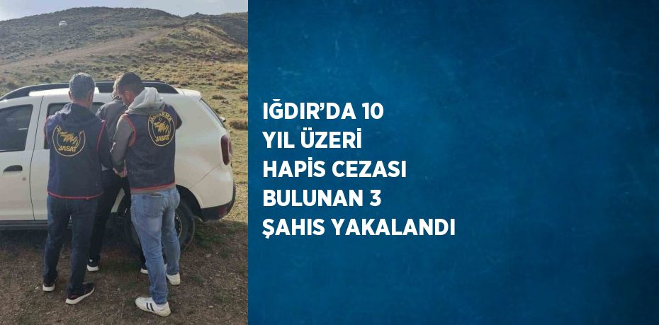 IĞDIR’DA 10 YIL ÜZERİ HAPİS CEZASI BULUNAN 3 ŞAHIS YAKALANDI