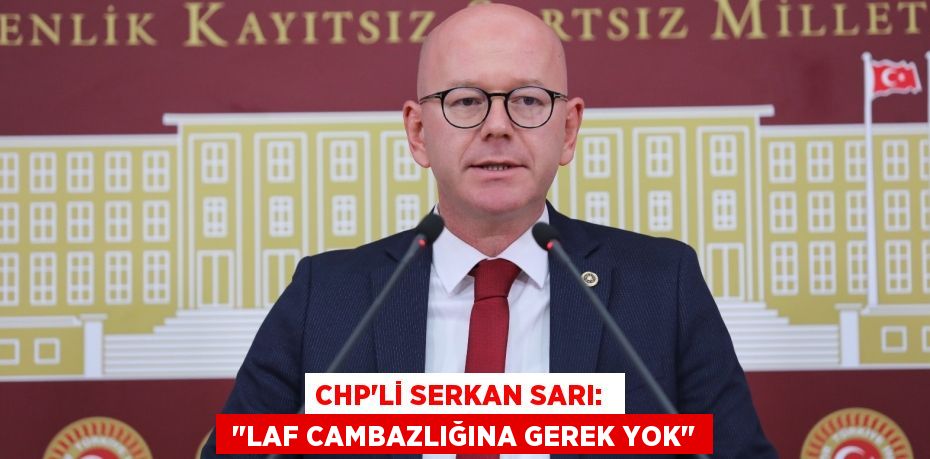 CHP'Lİ SERKAN SARI:   "LAF CAMBAZLIĞINA GEREK YOK"