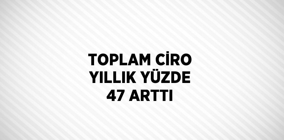 TOPLAM CİRO YILLIK YÜZDE 47 ARTTI