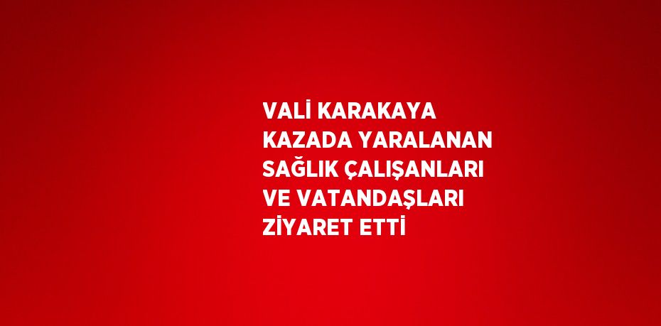 VALİ KARAKAYA KAZADA YARALANAN SAĞLIK ÇALIŞANLARI VE VATANDAŞLARI ZİYARET ETTİ