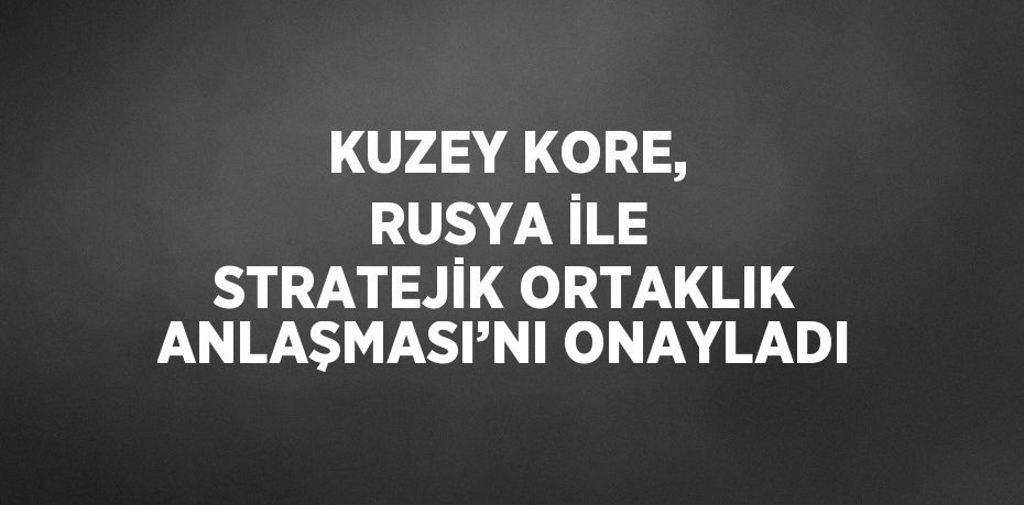 KUZEY KORE, RUSYA İLE STRATEJİK ORTAKLIK ANLAŞMASI’NI ONAYLADI