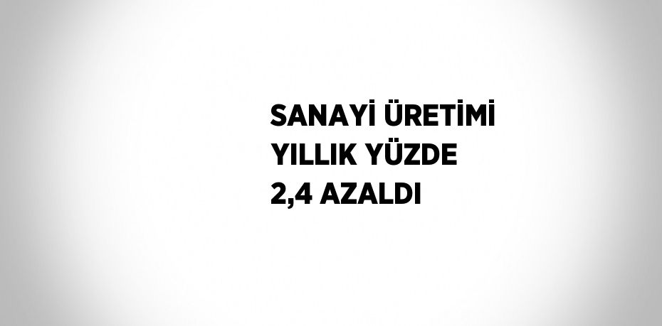 SANAYİ ÜRETİMİ YILLIK YÜZDE 2,4 AZALDI