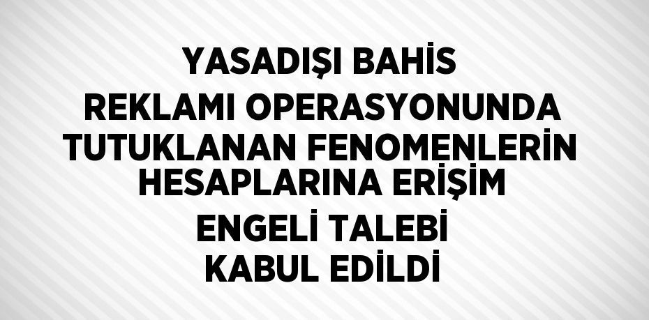 YASADIŞI BAHİS REKLAMI OPERASYONUNDA TUTUKLANAN FENOMENLERİN HESAPLARINA ERİŞİM ENGELİ TALEBİ KABUL EDİLDİ