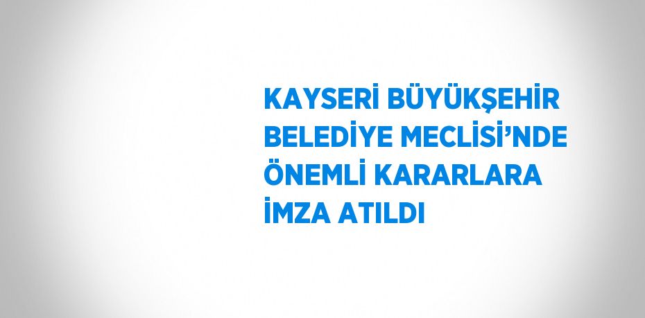 KAYSERİ BÜYÜKŞEHİR BELEDİYE MECLİSİ’NDE ÖNEMLİ KARARLARA İMZA ATILDI