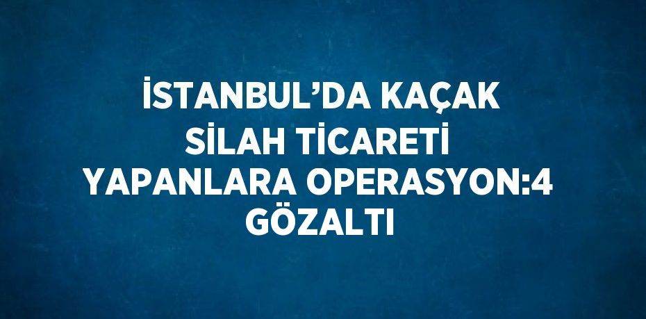 İSTANBUL’DA KAÇAK SİLAH TİCARETİ YAPANLARA OPERASYON:4 GÖZALTI