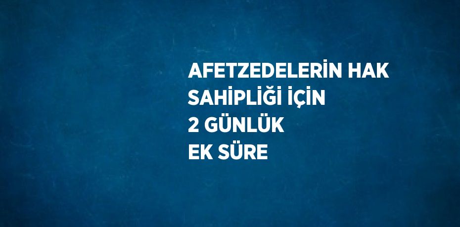 AFETZEDELERİN HAK SAHİPLİĞİ İÇİN 2 GÜNLÜK EK SÜRE