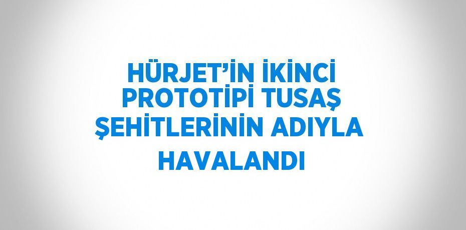 HÜRJET’İN İKİNCİ PROTOTİPİ TUSAŞ ŞEHİTLERİNİN ADIYLA HAVALANDI