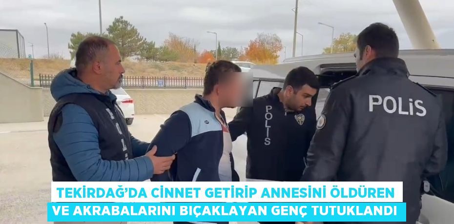 TEKİRDAĞ’DA CİNNET GETİRİP ANNESİNİ ÖLDÜREN VE AKRABALARINI BIÇAKLAYAN GENÇ TUTUKLANDI