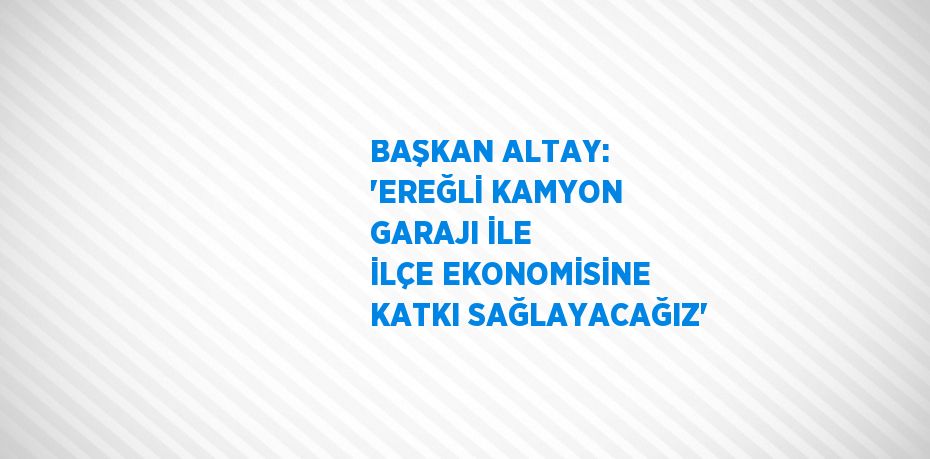 BAŞKAN ALTAY: 'EREĞLİ KAMYON GARAJI İLE İLÇE EKONOMİSİNE KATKI SAĞLAYACAĞIZ'