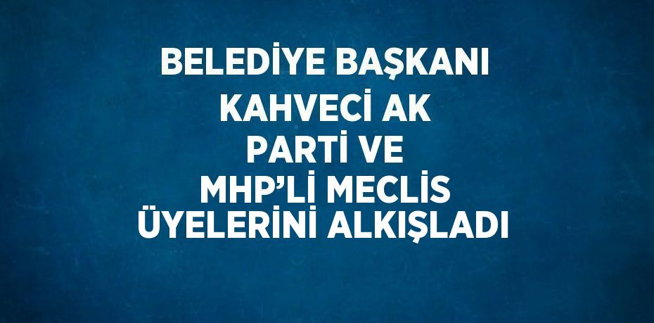 BELEDİYE BAŞKANI KAHVECİ AK PARTİ VE MHP’Lİ MECLİS ÜYELERİNİ ALKIŞLADI