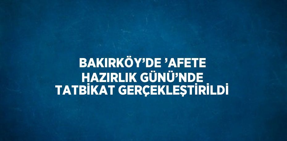 BAKIRKÖY’DE ’AFETE HAZIRLIK GÜNÜ’NDE TATBİKAT GERÇEKLEŞTİRİLDİ