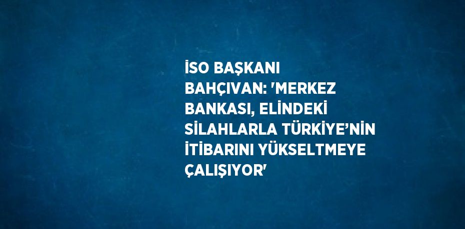 İSO BAŞKANI BAHÇIVAN: 'MERKEZ BANKASI, ELİNDEKİ SİLAHLARLA TÜRKİYE’NİN İTİBARINI YÜKSELTMEYE ÇALIŞIYOR'