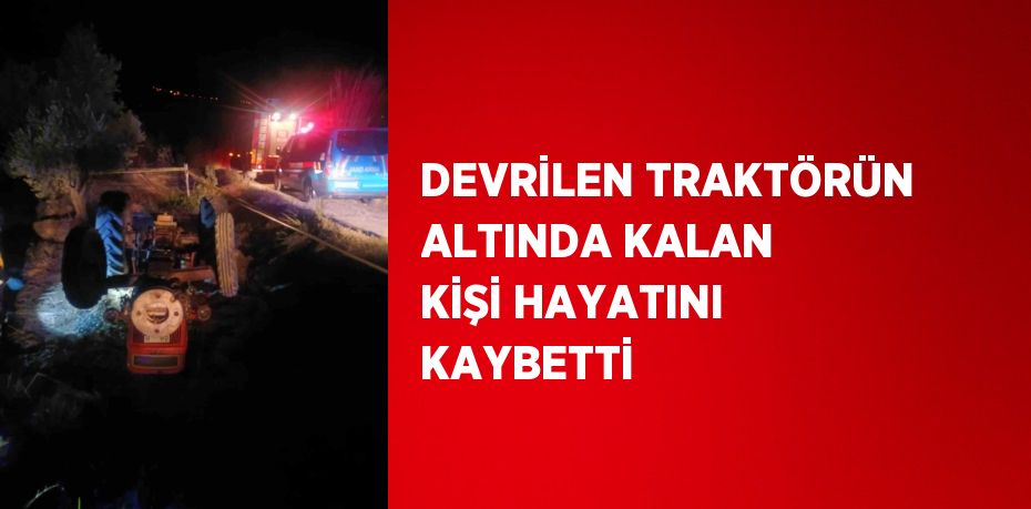 DEVRİLEN TRAKTÖRÜN ALTINDA KALAN KİŞİ HAYATINI KAYBETTİ