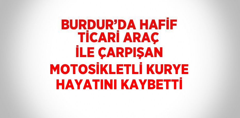 BURDUR’DA HAFİF TİCARİ ARAÇ İLE ÇARPIŞAN MOTOSİKLETLİ KURYE HAYATINI KAYBETTİ