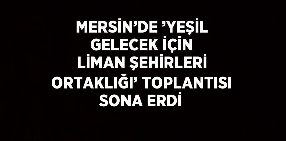 MERSİN’DE ’YEŞİL GELECEK İÇİN LİMAN ŞEHİRLERİ ORTAKLIĞI’ TOPLANTISI SONA ERDİ