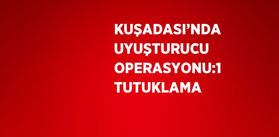 KUŞADASI’NDA UYUŞTURUCU OPERASYONU:1 TUTUKLAMA