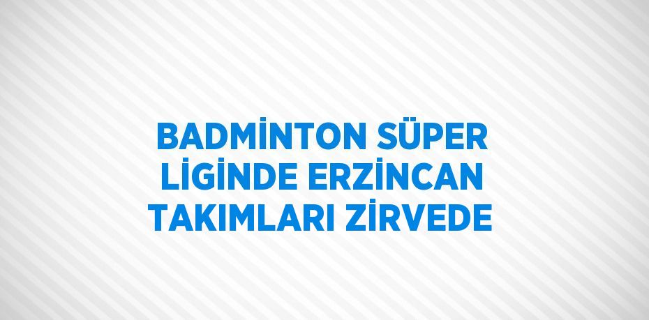 BADMİNTON SÜPER LİGİNDE ERZİNCAN TAKIMLARI ZİRVEDE