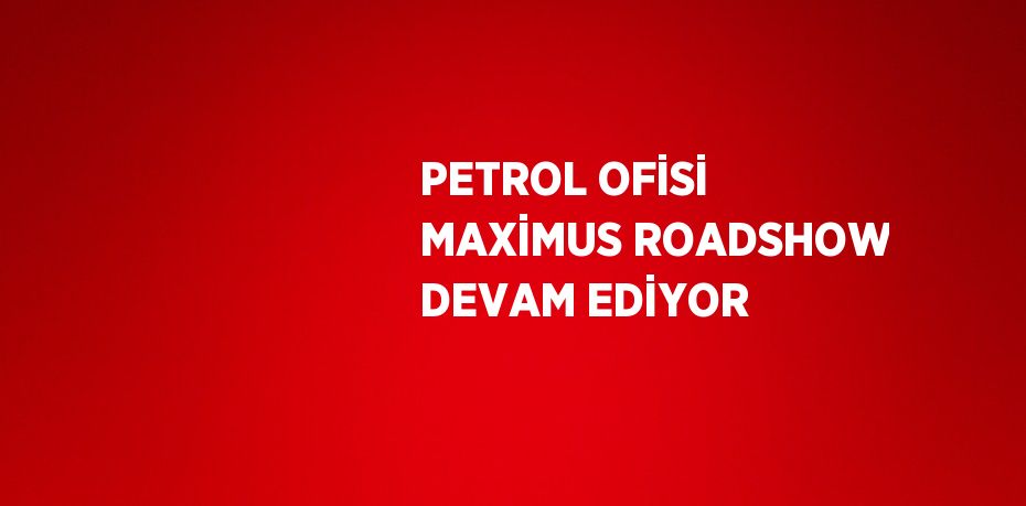 PETROL OFİSİ MAXİMUS ROADSHOW DEVAM EDİYOR