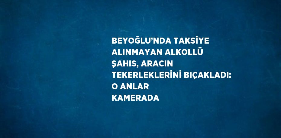 BEYOĞLU’NDA TAKSİYE ALINMAYAN ALKOLLÜ ŞAHIS, ARACIN TEKERLEKLERİNİ BIÇAKLADI: O ANLAR KAMERADA